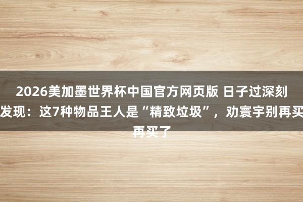 2026美加墨世界杯中国官方网页版 日子过深刻才发现:这7种物品王人是“精致垃圾”,劝寰宇别再买了