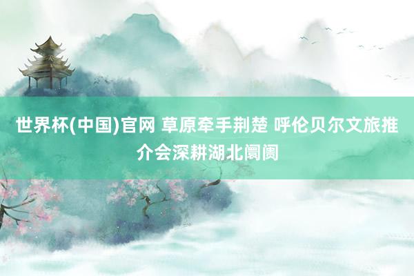 世界杯(中国)官网 草原牵手荆楚 呼伦贝尔文旅推介会深耕湖北阛阓