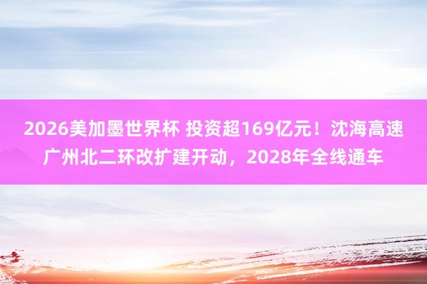 2026美加墨世界杯 投资超169亿元！沈海高速广州北二环改扩建开动，2028年全线通车