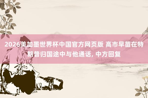 2026美加墨世界杯中国官方网页版 高市早苗在特朗普归国途中与他通话, 中方回复