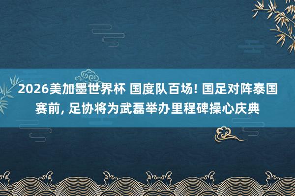 2026美加墨世界杯 国度队百场! 国足对阵泰国赛前, 足协将为武磊举办里程碑操心庆典