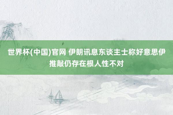 世界杯(中国)官网 伊朗讯息东谈主士称好意思伊推敲仍存在根人性不对