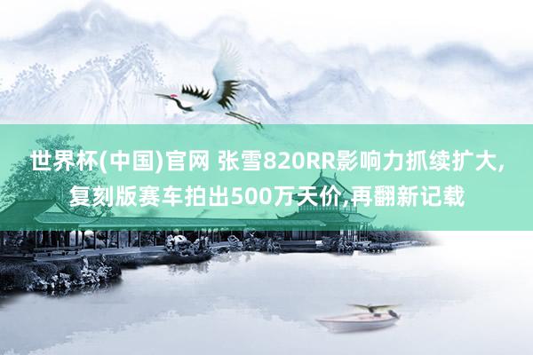 世界杯(中国)官网 张雪820RR影响力抓续扩大,复刻版赛车拍出500万天价,再翻新记载