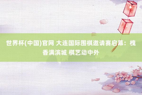 世界杯(中国)官网 大连国际围棋邀请赛启幕：槐香满滨城 棋艺动中外