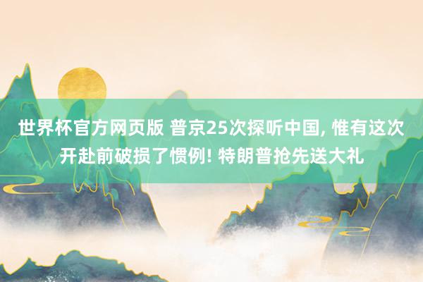 世界杯官方网页版 普京25次探听中国, 惟有这次开赴前破损了惯例! 特朗普抢先送大礼