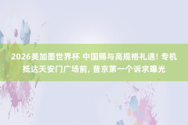 2026美加墨世界杯 中国赐与高规格礼遇! 专机抵达天安门广场前, 普京第一个诉求曝光
