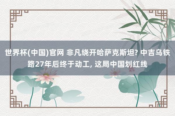 世界杯(中国)官网 非凡绕开哈萨克斯坦? 中吉乌铁路27年后终于动工, 这局中国划红线
