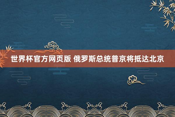 世界杯官方网页版 俄罗斯总统普京将抵达北京