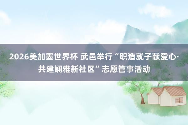 2026美加墨世界杯 武邑举行“职造就子献爱心·共建娴雅新社区”志愿管事活动