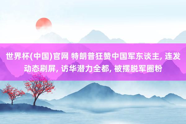 世界杯(中国)官网 特朗普狂赞中国军东谈主, 连发动态刷屏, 访华潜力全都, 被摆脱军圈粉