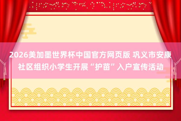 2026美加墨世界杯中国官方网页版 巩义市安康社区组织小学生开展“护苗”入户宣传活动