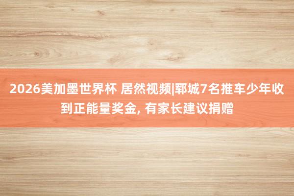 2026美加墨世界杯 居然视频|郓城7名推车少年收到正能量奖金, 有家长建议捐赠
