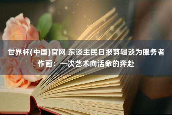世界杯(中国)官网 东谈主民日报剪辑谈为服务者作画：一次艺术向活命的奔赴