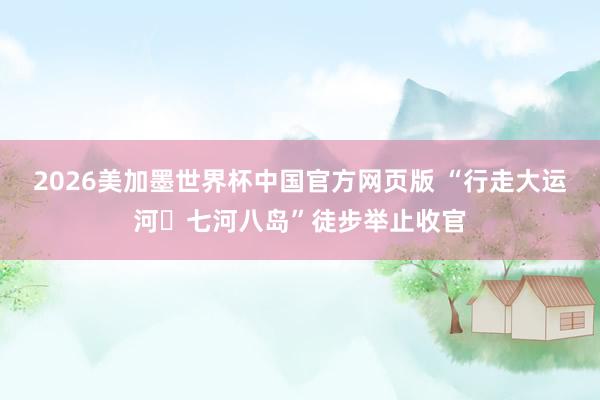 2026美加墨世界杯中国官方网页版 “行走大运河・七河八岛”徒步举止收官