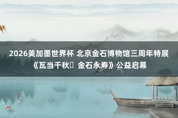 2026美加墨世界杯 北京金石博物馆三周年特展《瓦当千秋・金石永寿》公益启幕