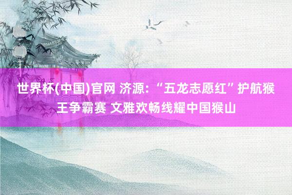 世界杯(中国)官网 济源: “五龙志愿红”护航猴王争霸赛 文雅欢畅线耀中国猴山