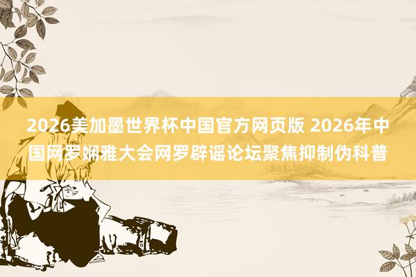 2026美加墨世界杯中国官方网页版 2026年中国网罗娴雅大会网罗辟谣论坛聚焦抑制伪科普