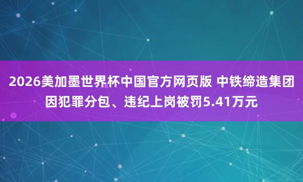 2026美加墨世界杯中国官方网页版 中铁缔造集团因犯罪分包、违纪上岗被罚5.41万元