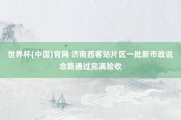 世界杯(中国)官网 济南西客站片区一批新市政说念路通过完满验收