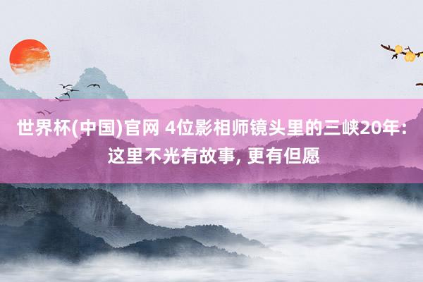 世界杯(中国)官网 4位影相师镜头里的三峡20年: 这里不光有故事, 更有但愿