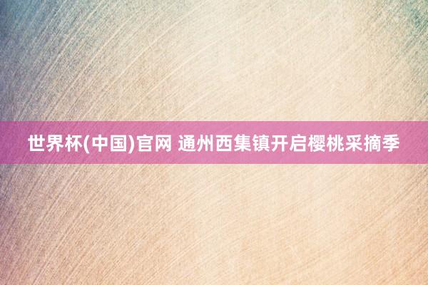 世界杯(中国)官网 通州西集镇开启樱桃采摘季