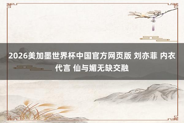2026美加墨世界杯中国官方网页版 刘亦菲 内衣代言 仙与媚无缺交融