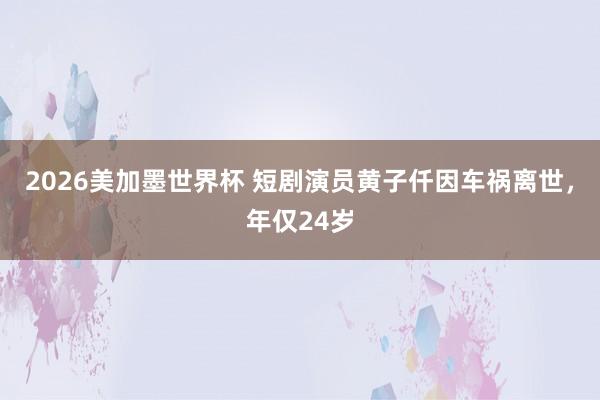2026美加墨世界杯 短剧演员黄子仟因车祸离世,年仅24岁