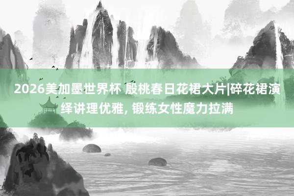 2026美加墨世界杯 殷桃春日花裙大片|碎花裙演绎讲理优雅, 锻练女性魔力拉满
