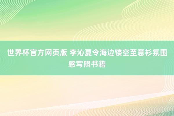 世界杯官方网页版 李沁夏令海边镂空至意衫氛围感写照书籍