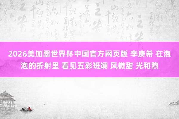 2026美加墨世界杯中国官方网页版 李庚希 在泡泡的折射里 看见五彩斑斓 风微甜 光和煦