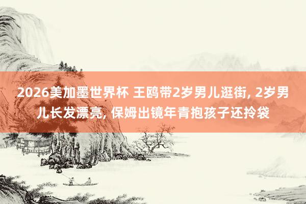 2026美加墨世界杯 王鸥带2岁男儿逛街, 2岁男儿长发漂亮, 保姆出镜年青抱孩子还拎袋