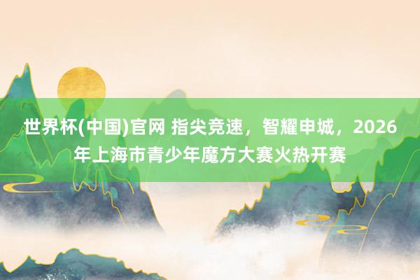 世界杯(中国)官网 指尖竞速，智耀申城，2026年上海市青少年魔方大赛火热开赛