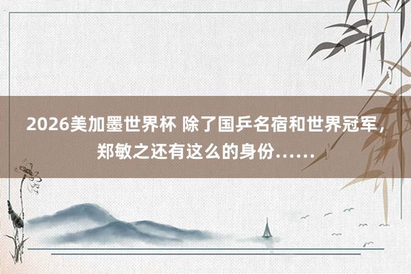 2026美加墨世界杯 除了国乒名宿和世界冠军，郑敏之还有这么的身份……