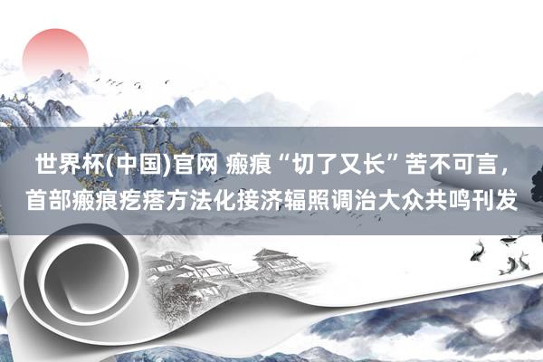 世界杯(中国)官网 瘢痕“切了又长”苦不可言，首部瘢痕疙瘩方法化接济辐照调治大众共鸣刊发