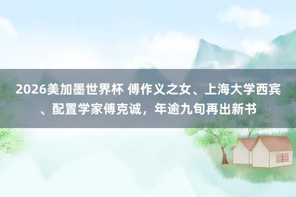 2026美加墨世界杯 傅作义之女、上海大学西宾、配置学家傅克诚,年逾九旬再出新书