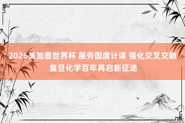 2026美加墨世界杯 服务国度计谋 强化交叉交融 复旦化学百年再启新征途