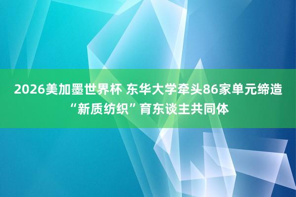 2026美加墨世界杯 东华大学牵头86家单元缔造“新质纺织”育东谈主共同体