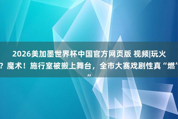 2026美加墨世界杯中国官方网页版 视频|玩火?魔术!施行室被搬上舞台,全市大赛戏剧性真“燃”