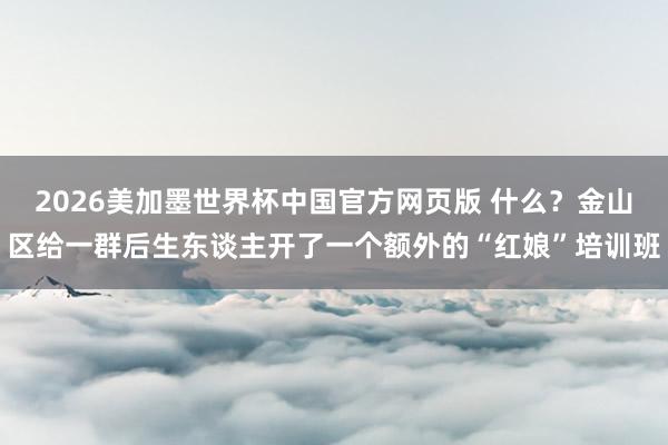 2026美加墨世界杯中国官方网页版 什么？金山区给一群后生东谈主开了一个额外的“红娘”培训班