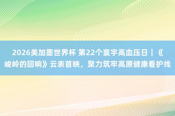 2026美加墨世界杯 第22个寰宇高血压日｜《峻岭的回响》云表首映，聚力筑牢高原健康看护线