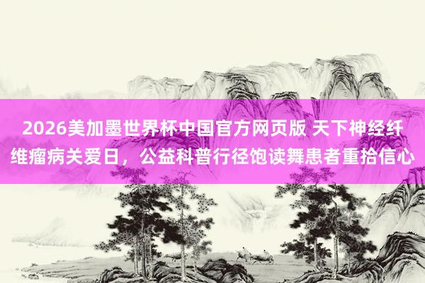 2026美加墨世界杯中国官方网页版 天下神经纤维瘤病关爱日，公益科普行径饱读舞患者重拾信心