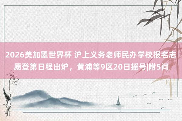 2026美加墨世界杯 沪上义务老师民办学校报名志愿登第日程出炉,黄浦等9区20日摇号|附5问