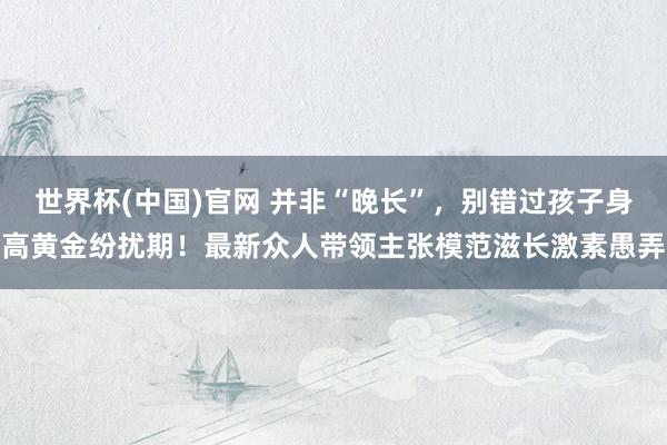 世界杯(中国)官网 并非“晚长”，别错过孩子身高黄金纷扰期！最新众人带领主张模范滋长激素愚弄
