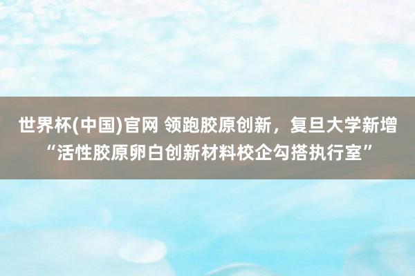 世界杯(中国)官网 领跑胶原创新，复旦大学新增“活性胶原卵白创新材料校企勾搭执行室”