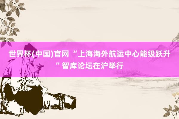 世界杯(中国)官网 “上海海外航运中心能级跃升”智库论坛在沪举行