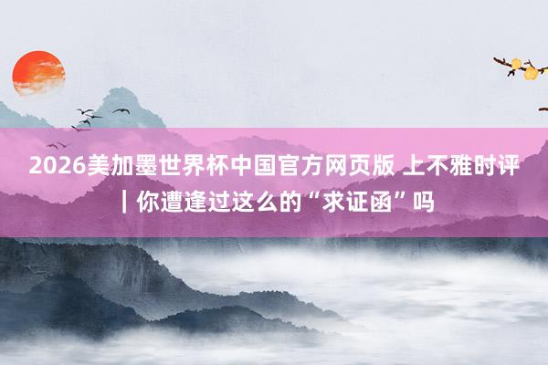 2026美加墨世界杯中国官方网页版 上不雅时评｜你遭逢过这么的“求证函”吗