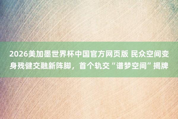 2026美加墨世界杯中国官方网页版 民众空间变身残健交融新阵脚，首个轨交“谱梦空间”揭牌
