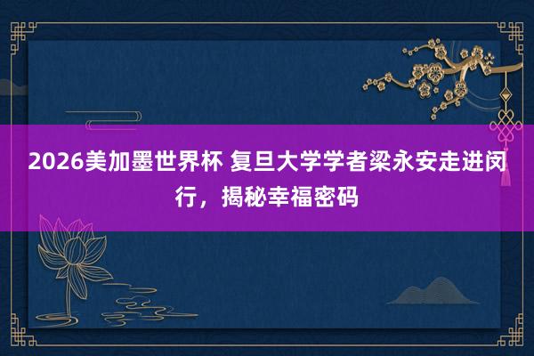 2026美加墨世界杯 复旦大学学者梁永安走进闵行,揭秘幸福密码