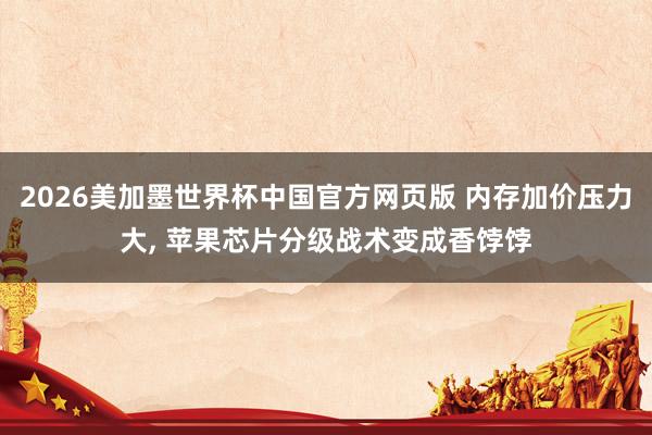 2026美加墨世界杯中国官方网页版 内存加价压力大, 苹果芯片分级战术变成香饽饽