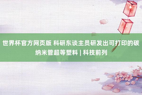 世界杯官方网页版 科研东谈主员研发出可打印的碳纳米管超等塑料 | 科技前列